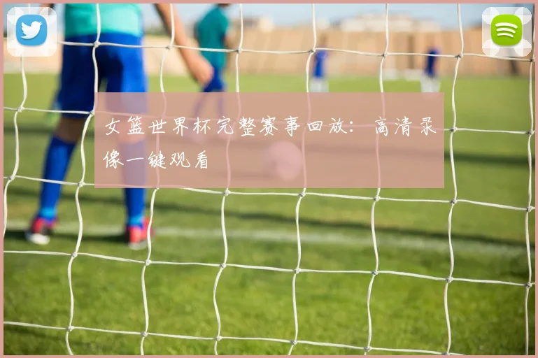 女篮世界杯完整赛事回放：高清录像一键观看