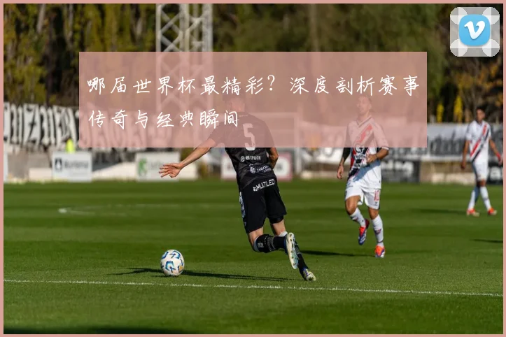 哪届世界杯最精彩？深度剖析赛事传奇与经典瞬间
