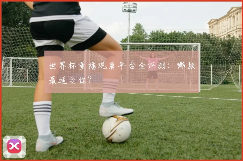 世界杯重播观看平台全评测：哪款最适合你？