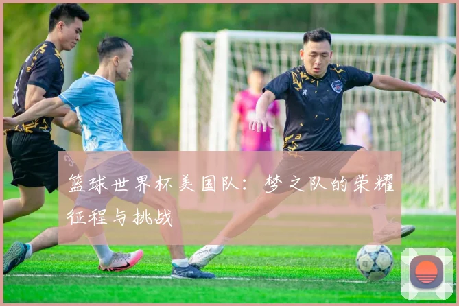 篮球世界杯美国队：梦之队的荣耀征程与挑战