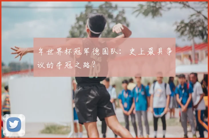 年世界杯冠军德国队:史上最具争议的夺冠之路?