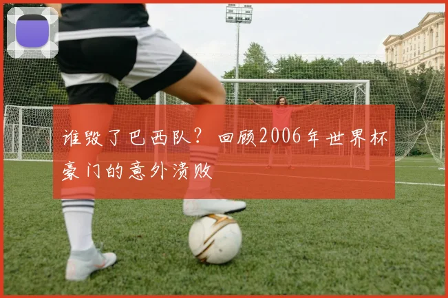 谁毁了巴西队？回顾2006年世界杯豪门的意外溃败