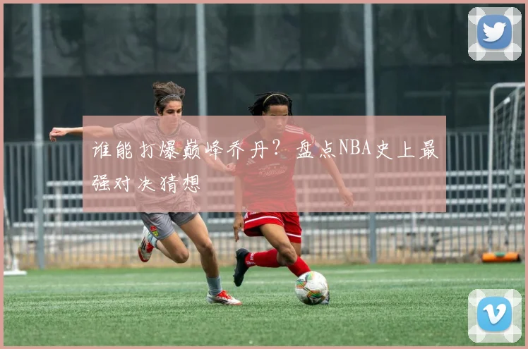谁能打爆巅峰乔丹？盘点NBA史上最强对决猜想