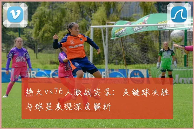 热火vs76人激战实录:关键球决胜与球星表现深度解析