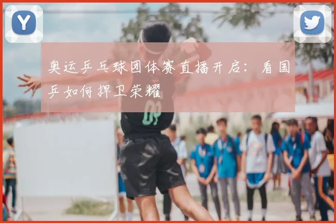 奥运乒乓球团体赛直播开启：看国乒如何捍卫荣耀