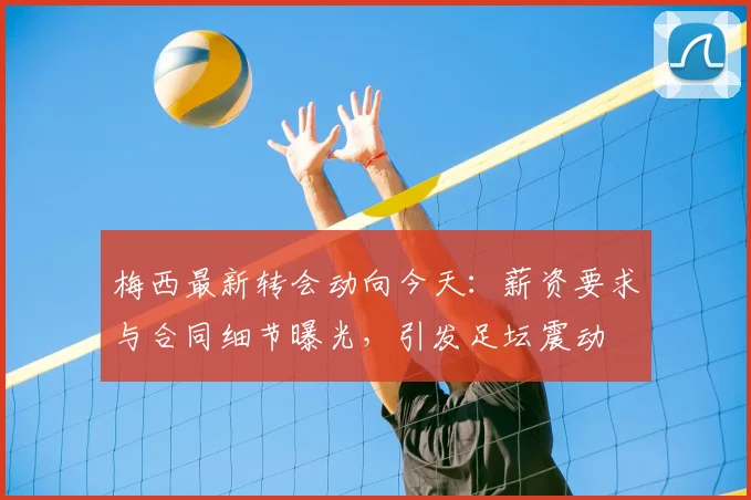 梅西最新转会动向今天：薪资要求与合同细节曝光，引发足坛震动